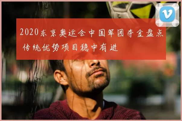 2020东京奥运会中国军团夺金盘点 传统优势项目稳中有进