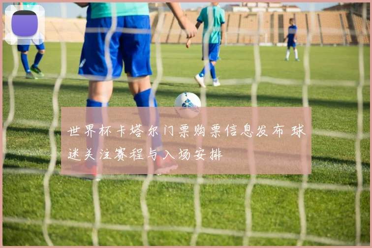 世界杯卡塔尔门票购票信息发布 球迷关注赛程与入场安排