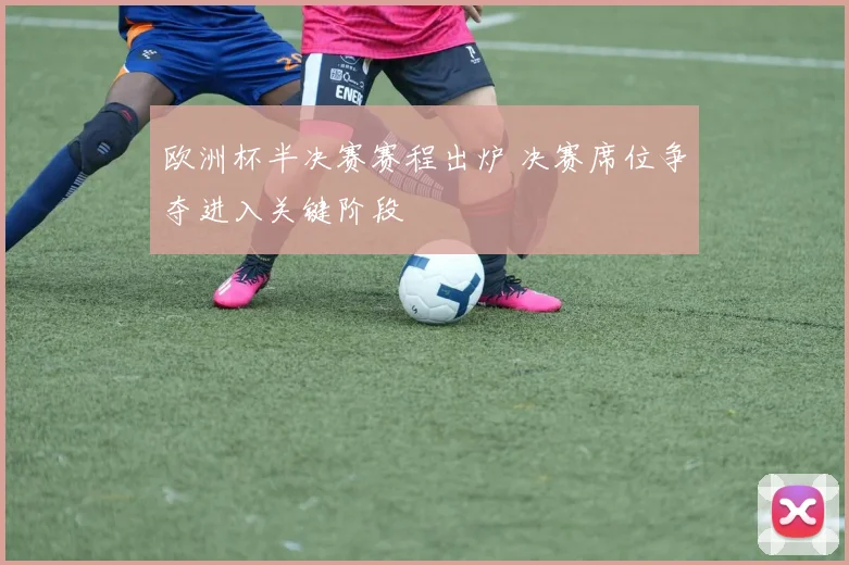 欧洲杯半决赛赛程出炉 决赛席位争夺进入关键阶段