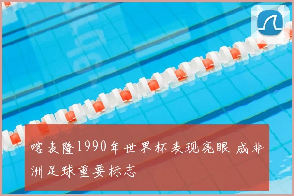 喀麦隆1990年世界杯表现亮眼 成非洲足球重要标志