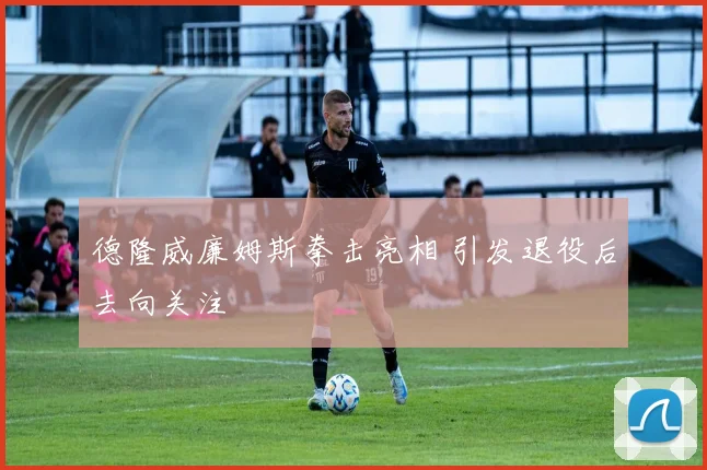 德隆威廉姆斯拳击亮相 引发退役后去向关注