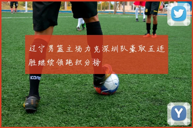 辽宁男篮主场力克深圳队豪取五连胜继续领跑积分榜