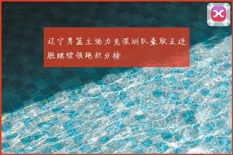 辽宁男篮主场力克深圳队豪取五连胜继续领跑积分榜